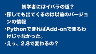 ●
探しても出てくるのは以前のバージョ
ンの情報
●
PythonできればAdd-onできるわ
けじゃなかった。
●
えっ、2.8で変わるの？
初学者にはイバラの道？
 