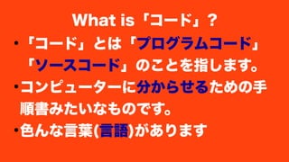 ●
「コード」とは「プログラムコード」
「ソースコード」のことを指します。
●
コンピューターに分からせるための手
順書みたいなものです。
●
色んな言葉(言語)があります
What is「コード」?
 