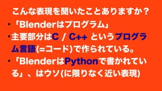 ●
「Blenderはプログラム」
●
主要部分はC / C++ というプログラ
ム言語(=コード)で作られている。
●
「BlenderはPythonで書かれてい
る」、はウソ(に限りなく近い表現)
こんな表現を聞いたことありますか？
 