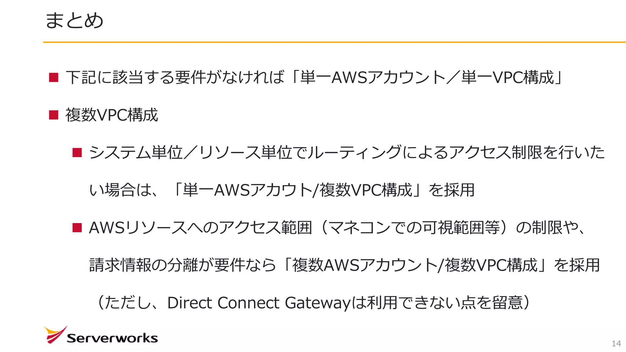 まとめ
14
 下記に該当する要件がなければ「単一AWSアカウント／単一VPC構成」
 複数VPC構成
 システム単位／リソース単位でルーティングによるアクセス制限を行いた
い場合は、「単一AWSアカウト/複数VPC構成」を採用
 AWSリソースへのアクセス範囲（マネコンでの可視範囲等）の制限や、
請求情報の分離が要件なら「複数AWSアカウント/複数VPC構成」を採用
（ただし、Direct Connect Gatewayは利用できない点を留意）
 