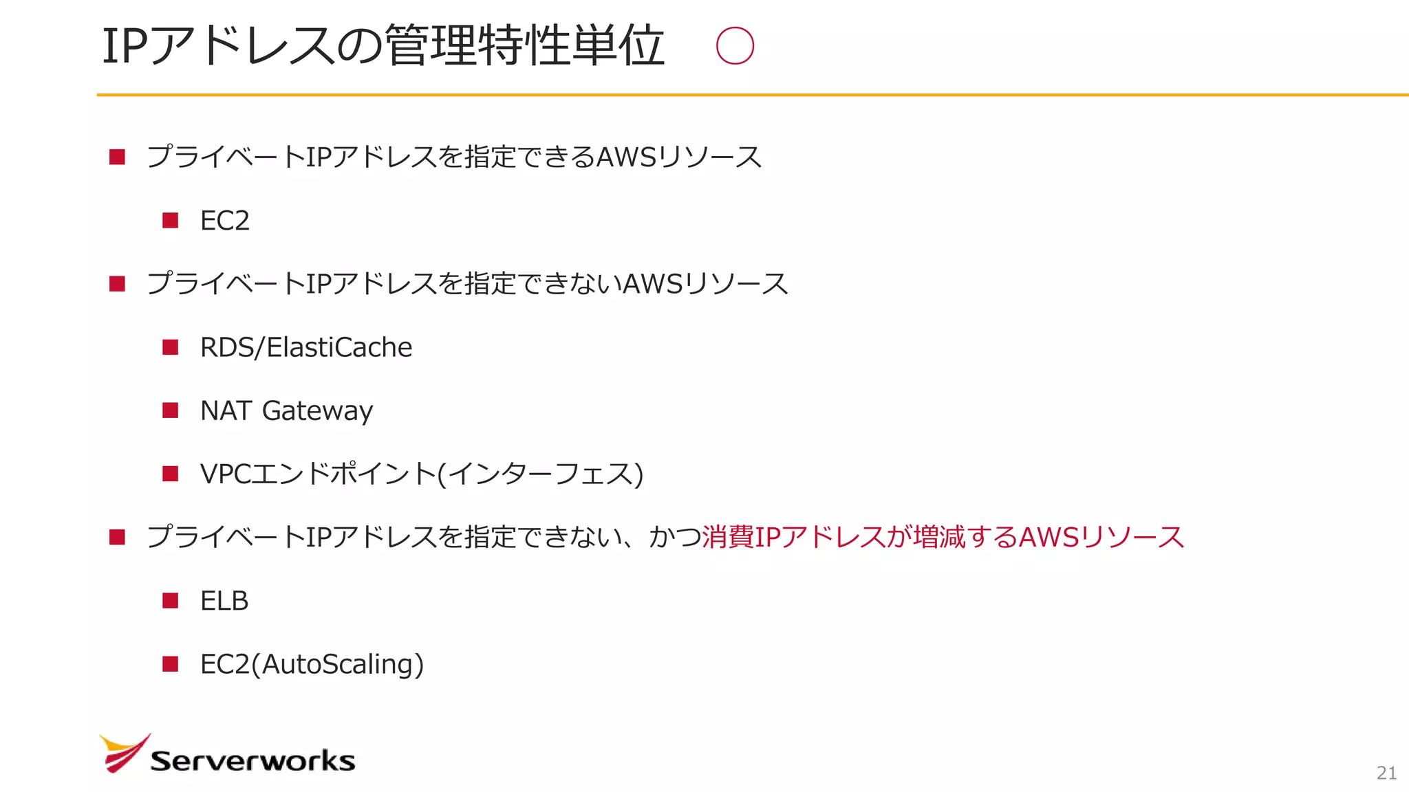IPアドレスの管理特性単位 ○
21
 プライベートIPアドレスを指定できるAWSリソース
 EC2
 プライベートIPアドレスを指定できないAWSリソース
 RDS/ElastiCache
 NAT Gateway
 VPCエンドポイント(インターフェス)
 プライベートIPアドレスを指定できない、かつ消費IPアドレスが増減するAWSリソース
 ELB
 EC2(AutoScaling)
 
