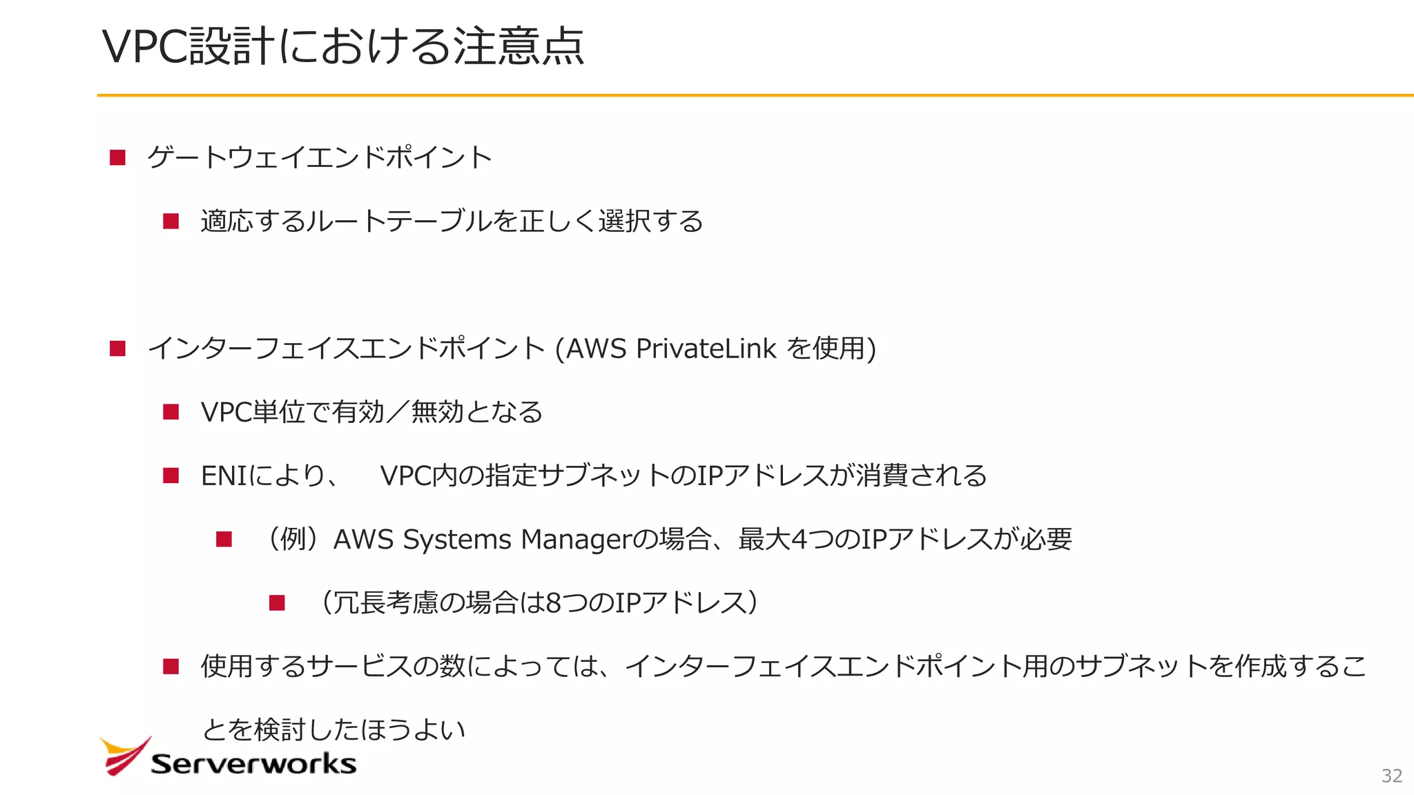 VPC設計における注意点
32
 ゲートウェイエンドポイント
 適応するルートテーブルを正しく選択する
 インターフェイスエンドポイント (AWS PrivateLink を使用)
 VPC単位で有効／無効となる
 ENIにより、 VPC内の指定サブネットのIPアドレスが消費される
 （例）AWS Systems Managerの場合、最大4つのIPアドレスが必要
 （冗長考慮の場合は8つのIPアドレス）
 使用するサービスの数によっては、インターフェイスエンドポイント用のサブネットを作成するこ
とを検討したほうよい
 