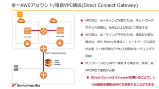 単一AWSアカウント/複数VPC構成(Direct Connect Gateway)
12
 VPC内は、ルーティング可能なため、ネットワーク
アクセス制限は、NACLおよびSGにて実装する
 VPC間は、ルーティング不可なため、通信が必要な
場合は、VPC Peeingを構成し、ルートテーブル設定
が必要（→ VPC間のアクセス制限がルーティングで
可能）
 オンプレミスからVPCへ接続する場合は、原則、各
VPC単位で接続が必要
 Direct Connect Gatewayを用いることで、1
つの接続を複数のVPCで使用することができる
route table route table
AWS
Direct
Connect
Direct Connect Gateway
 