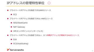 IPアドレスの管理特性単位 ○
21
 プライベートIPアドレスを指定できるAWSリソース
 EC2
 プライベートIPアドレスを指定できないAWSリソース
 RDS/ElastiCache
 NAT Gateway
 VPCエンドポイント(インターフェス)
 プライベートIPアドレスを指定できない、かつ消費IPアドレスが増減するAWSリソース
 ELB
 EC2(AutoScaling)
 