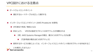 VPC設計における注意点
32
 ゲートウェイエンドポイント
 適応するルートテーブルを正しく選択する
 インターフェイスエンドポイント (AWS PrivateLink を使用)
 VPC単位で有効／無効となる
 ENIにより、 VPC内の指定サブネットのIPアドレスが消費される
 （例）AWS Systems Managerの場合、最大4つのIPアドレスが必要
 （冗長考慮の場合は8つのIPアドレス）
 使用するサービスの数によっては、インターフェイスエンドポイント用のサブネットを作成するこ
とを検討したほうよい
 