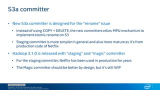 Copyright © 2018, Intel Corporation. All rights reserved.
*Other names and brands may be claimed as the property of others.
Optimization Notice
• New S3a committer is designed for the “rename” issue
• Instead of using COPY + DELETE, the new committers relies MPU mechanism to
implement atomic rename on S3
• Staging committer is more simpler in general and also more mature as it’s from
production code of Netflix
• Hadoop 3.1.0 is released with “staging” and “magic” committer
• For the staging committer, Netflix has been used in production for years
• The Magic committer should be better by design, but it’s still WIP
S3a committer
 