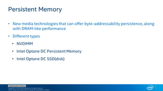 Copyright © 2018, Intel Corporation. All rights reserved.
*Other names and brands may be claimed as the property of others.
Optimization Notice
Persistent Memory
• New media technologies that can offer byte-addressability persistence, along
with DRAM-like performance
• Different types
• NVDIMM
• Intel Optane DC Persistent Memory
• Intel Optane DC SSD(disk)
 