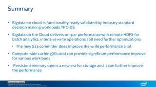 Copyright © 2018, Intel Corporation. All rights reserved.
*Other names and brands may be claimed as the property of others.
Optimization Notice
Summary
• Bigdata on cloud is functionality ready validated by industry standard
decision making workloads TPC-DS
• Bigdata on the Cloud delivers on-par performance with remote HDFS for
batch analytics, intensive write operations still need further optimizations
• The new S3a committer does improve the write performance a lot
• Compute-side caching(Alluxio) can provide significant performance improve
for various workloads
• Persistent memory opens a new era for storage and it can further improve
the performance
 