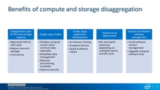 Copyright © 2018, Intel Corporation. All rights reserved.
*Other names and brands may be claimed as the property of others.
Optimization Notice
6
Benefits of compute and storage disaggregation
Independent scale
of CPU and storage
capacity
• Rightsized HW for
each layer
• Reduce resource
wastage
• Cost saving
Single copy of data
• Multiple compute
cluster share
common data
repo/lake
• Simplified data
management
• Reduced
provisioning
overhead
• Improve security
Enable Agile
application
development
• In-memory cloning
• Snapshot service
• Quick & efficient
copies
Hybrid cloud
deployment
• Mix and match
resources
depending on
workload nature
and life cycle
Simple and flexible
software
management
• Avoid software
version
management
• Upgrade compute
software only
 