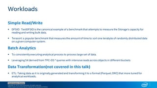 Copyright © 2018, Intel Corporation. All rights reserved.
*Other names and brands may be claimed as the property of others.
Optimization Notice
Workloads
Simple Read/Write
▪ DFSIO: TestDFSIO is the canonical example of a benchmarkthat attempts to measure the Storage's capacity for
reading and writing bulk data.
▪ Terasort: a popular benchmark that measures the amount of time to sort one terabyte of randomly distributed data
on a given computer system.
Batch Analytics
▪ To consistently executinganalytical process to process large set of data.
▪ Leveraging54 derivedfrom TPC-DS * queries with intensivereads across objects in different buckets
Data Transformation(not covered in this talk)
▪ ETL: Taking data as it is originally generatedand transforming it to a format (Parquet, ORC) that more tuned for
analytical workloads.
 