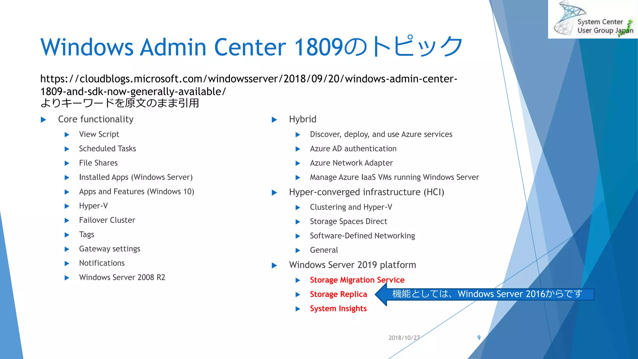 Windows Admin Center 1809のトピック
 Core functionality
 View Script
 Scheduled Tasks
 File Shares
 Installed Apps (Windows Server)
 Apps and Features (Windows 10)
 Hyper-V
 Failover Cluster
 Tags
 Gateway settings
 Notifications
 Windows Server 2008 R2
 Hybrid
 Discover, deploy, and use Azure services
 Azure AD authentication
 Azure Network Adapter
 Manage Azure IaaS VMs running Windows Server
 Hyper-converged infrastructure (HCI)
 Clustering and Hyper-V
 Storage Spaces Direct
 Software-Defined Networking
 General
 Windows Server 2019 platform
 Storage Migration Service
 Storage Replica
 System Insights
2018/10/27 9
https://cloudblogs.microsoft.com/windowsserver/2018/09/20/windows-admin-center-
1809-and-sdk-now-generally-available/
よりキーワードを原文のまま引用
機能としては、Windows Server 2016からです
 