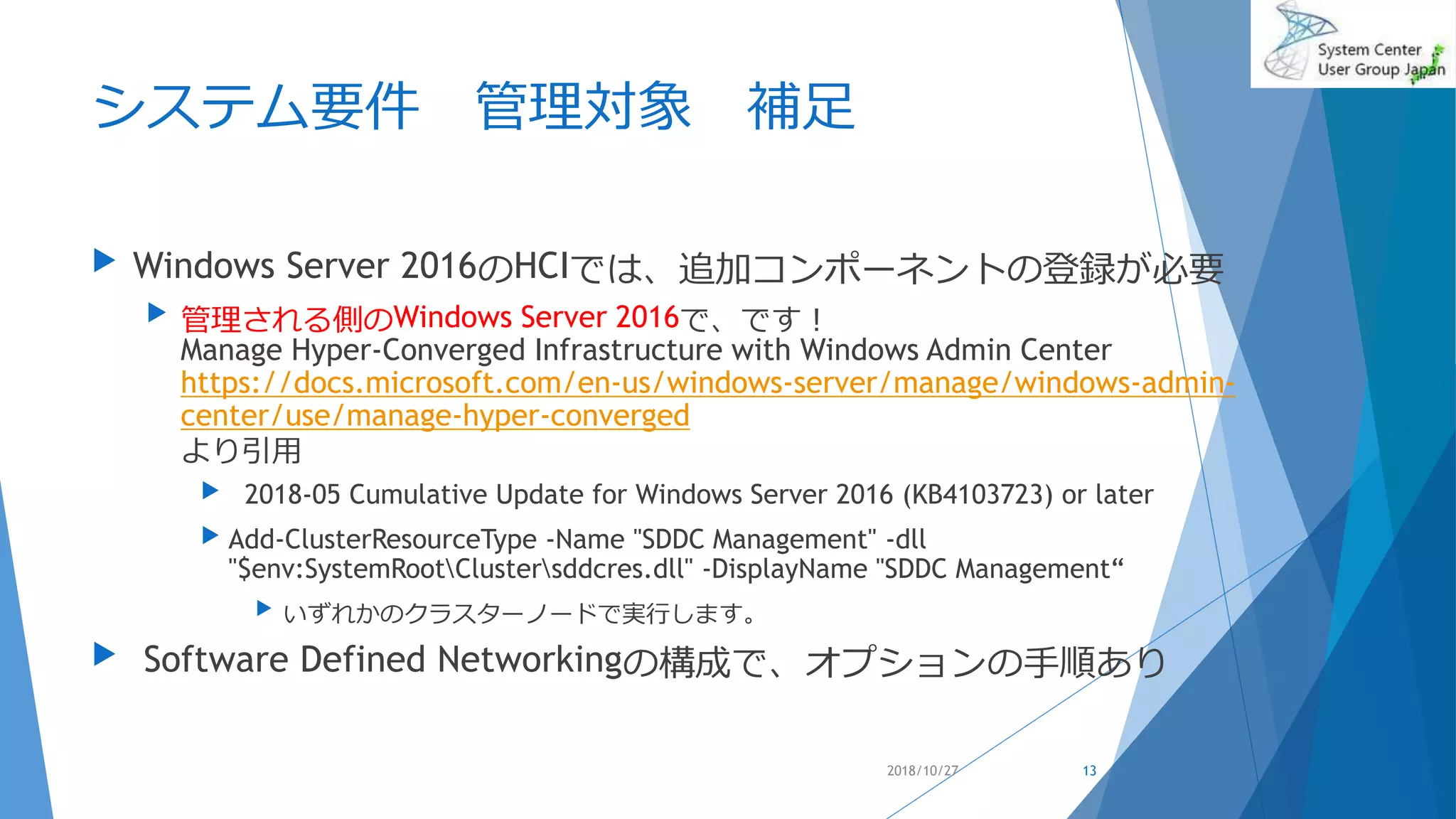 システム要件 管理対象 補足
 Windows Server 2016のHCIでは、追加コンポーネントの登録が必要
 管理される側のWindows Server 2016で、です！
Manage Hyper-Converged Infrastructure with Windows Admin Center
https://docs.microsoft.com/en-us/windows-server/manage/windows-admin-
center/use/manage-hyper-converged
より引用
 2018-05 Cumulative Update for Windows Server 2016 (KB4103723) or later
 Add-ClusterResourceType -Name "SDDC Management" -dll
"$env:SystemRootClustersddcres.dll" -DisplayName "SDDC Management“
 いずれかのクラスターノードで実行します。
 Software Defined Networkingの構成で、オプションの手順あり
2018/10/27 13
 