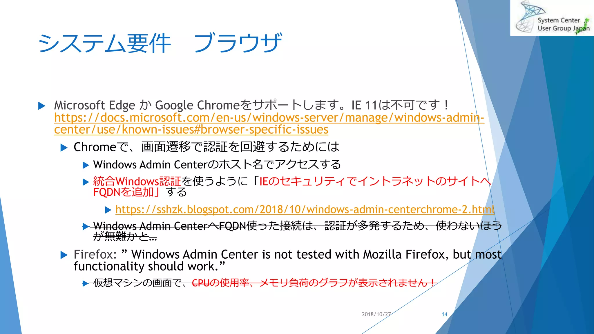 システム要件 ブラウザ
 Microsoft Edge か Google Chromeをサポートします。IE 11は不可です！
https://docs.microsoft.com/en-us/windows-server/manage/windows-admin-
center/use/known-issues#browser-specific-issues
 Chromeで、画面遷移で認証を回避するためには
 Windows Admin Centerのホスト名でアクセスする
 統合Windows認証を使うように「IEのセキュリティでイントラネットのサイトへ
FQDNを追加」する
 https://sshzk.blogspot.com/2018/10/windows-admin-centerchrome-2.html
 Windows Admin CenterへFQDN使った接続は、認証が多発するため、使わないほう
が無難かと…
 Firefox: ” Windows Admin Center is not tested with Mozilla Firefox, but most
functionality should work.”
 仮想マシンの画面で、CPUの使用率、メモリ負荷のグラフが表示されません！
2018/10/27 14
 
