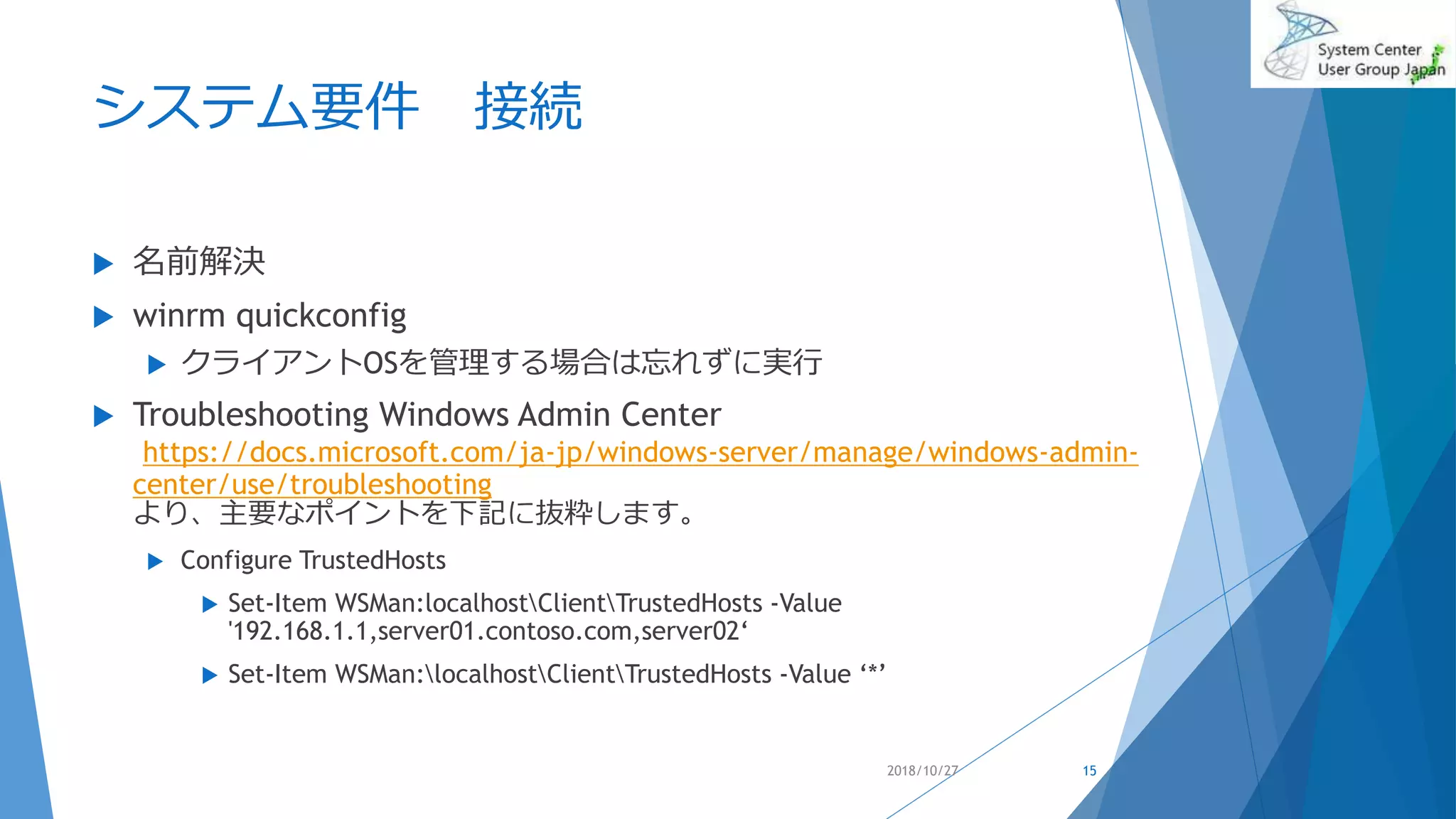 システム要件 接続
 名前解決
 winrm quickconfig
 クライアントOSを管理する場合は忘れずに実行
 Troubleshooting Windows Admin Center
https://docs.microsoft.com/ja-jp/windows-server/manage/windows-admin-
center/use/troubleshooting
より、主要なポイントを下記に抜粋します。
 Configure TrustedHosts
 Set-Item WSMan:localhostClientTrustedHosts -Value
'192.168.1.1,server01.contoso.com,server02‘
 Set-Item WSMan:localhostClientTrustedHosts -Value ‘*’
2018/10/27 15
 