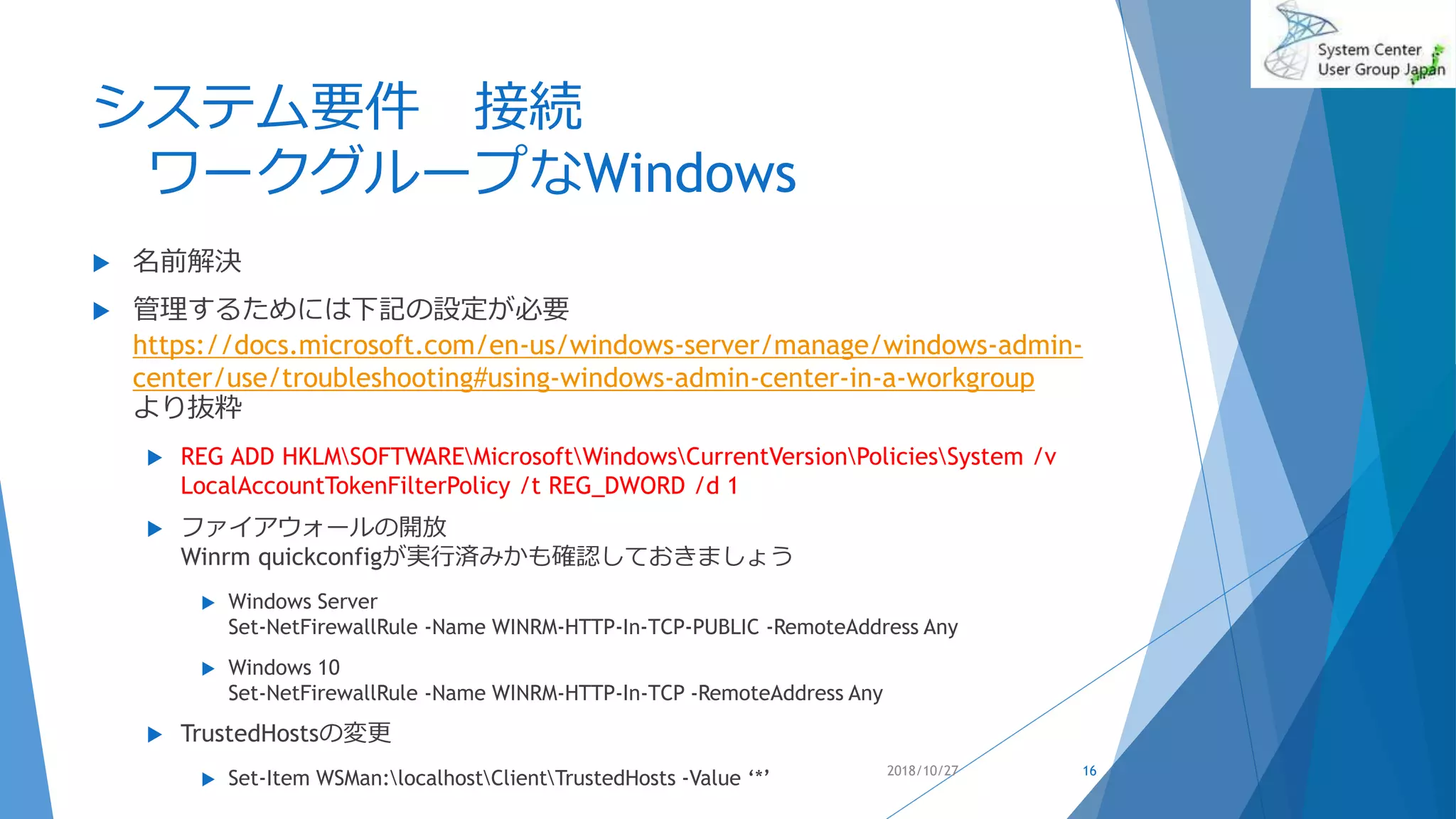 システム要件 接続
ワークグループなWindows
 名前解決
 管理するためには下記の設定が必要
https://docs.microsoft.com/en-us/windows-server/manage/windows-admin-
center/use/troubleshooting#using-windows-admin-center-in-a-workgroup
より抜粋
 REG ADD HKLMSOFTWAREMicrosoftWindowsCurrentVersionPoliciesSystem /v
LocalAccountTokenFilterPolicy /t REG_DWORD /d 1
 ファイアウォールの開放
Winrm quickconfigが実行済みかも確認しておきましょう
 Windows Server
Set-NetFirewallRule -Name WINRM-HTTP-In-TCP-PUBLIC -RemoteAddress Any
 Windows 10
Set-NetFirewallRule -Name WINRM-HTTP-In-TCP -RemoteAddress Any
 TrustedHostsの変更
 Set-Item WSMan:localhostClientTrustedHosts -Value ‘*’ 2018/10/27 16
 