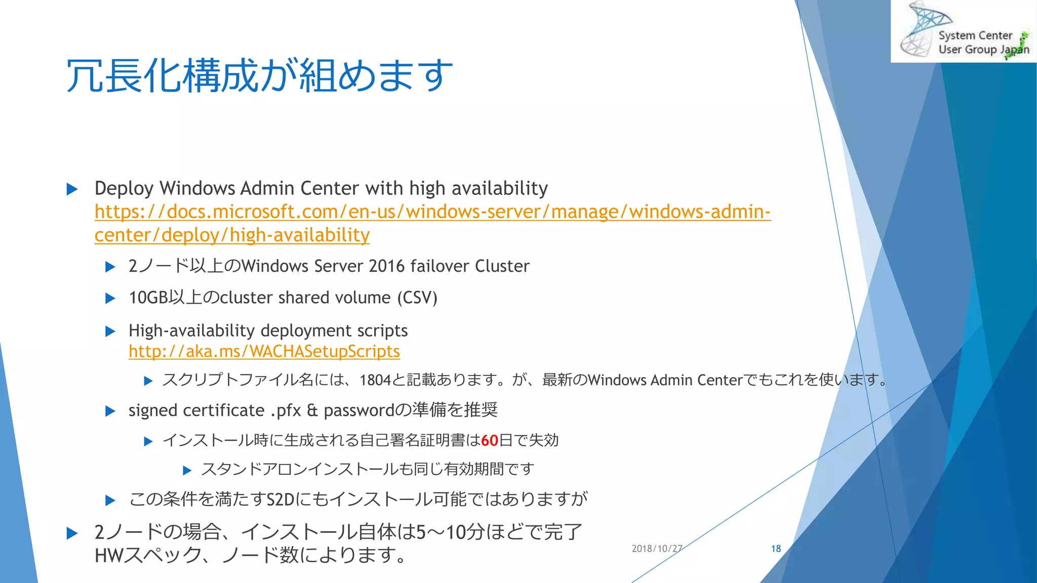 冗長化構成が組めます
 Deploy Windows Admin Center with high availability
https://docs.microsoft.com/en-us/windows-server/manage/windows-admin-
center/deploy/high-availability
 2ノード以上のWindows Server 2016 failover Cluster
 10GB以上のcluster shared volume (CSV)
 High-availability deployment scripts
http://aka.ms/WACHASetupScripts
 スクリプトファイル名には、1804と記載あります。が、最新のWindows Admin Centerでもこれを使います。
 signed certificate .pfx & passwordの準備を推奨
 インストール時に生成される自己署名証明書は60日で失効
 スタンドアロンインストールも同じ有効期間です
 この条件を満たすS2Dにもインストール可能ではありますが
 2ノードの場合、インストール自体は5～10分ほどで完了
HWスペック、ノード数によります。
2018/10/27 18
 