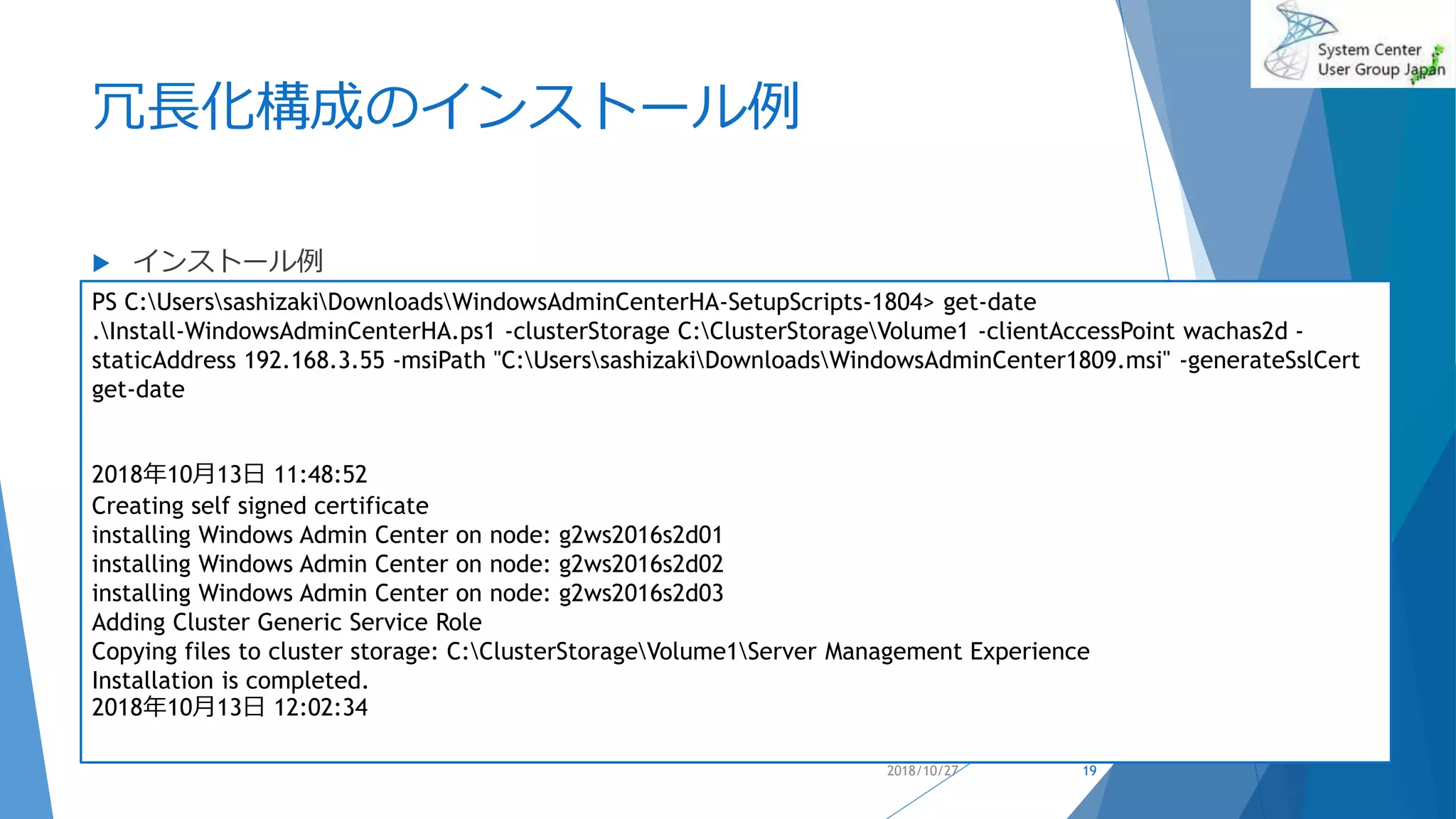 冗長化構成のインストール例
 インストール例
2018/10/27
PS C:UserssashizakiDownloadsWindowsAdminCenterHA-SetupScripts-1804> get-date
.Install-WindowsAdminCenterHA.ps1 -clusterStorage C:ClusterStorageVolume1 -clientAccessPoint wachas2d -
staticAddress 192.168.3.55 -msiPath "C:UserssashizakiDownloadsWindowsAdminCenter1809.msi" -generateSslCert
get-date
2018年10月13日 11:48:52
Creating self signed certificate
installing Windows Admin Center on node: g2ws2016s2d01
installing Windows Admin Center on node: g2ws2016s2d02
installing Windows Admin Center on node: g2ws2016s2d03
Adding Cluster Generic Service Role
Copying files to cluster storage: C:ClusterStorageVolume1Server Management Experience
Installation is completed.
2018年10月13日 12:02:34
19
 