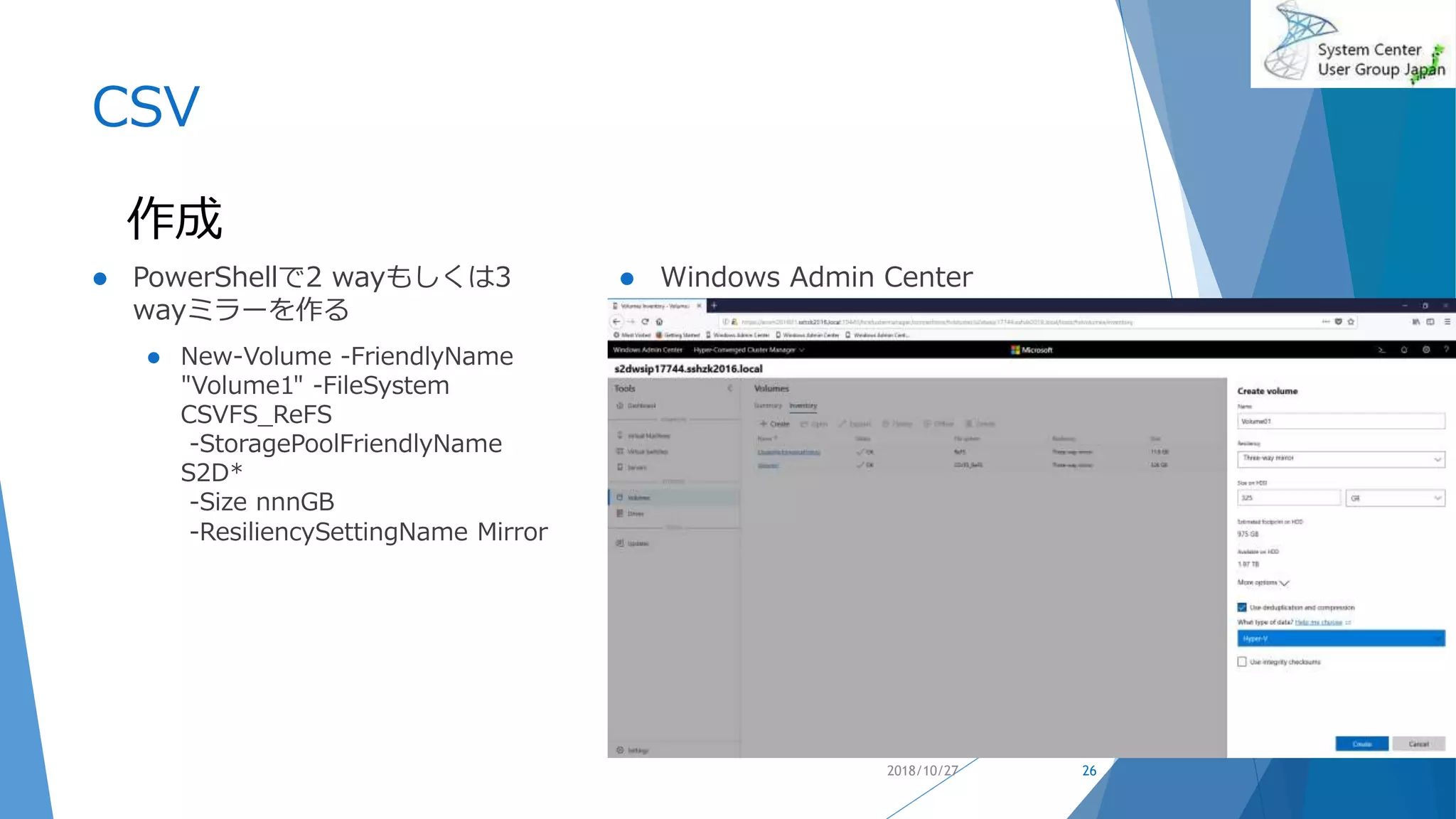 CSV
 PowerShellで2 wayもしくは3
wayミラーを作る
 New-Volume -FriendlyName
"Volume1" -FileSystem
CSVFS_ReFS
-StoragePoolFriendlyName
S2D*
-Size nnnGB
-ResiliencySettingName Mirror
 Windows Admin Center
2018/10/27 26
作成
 
