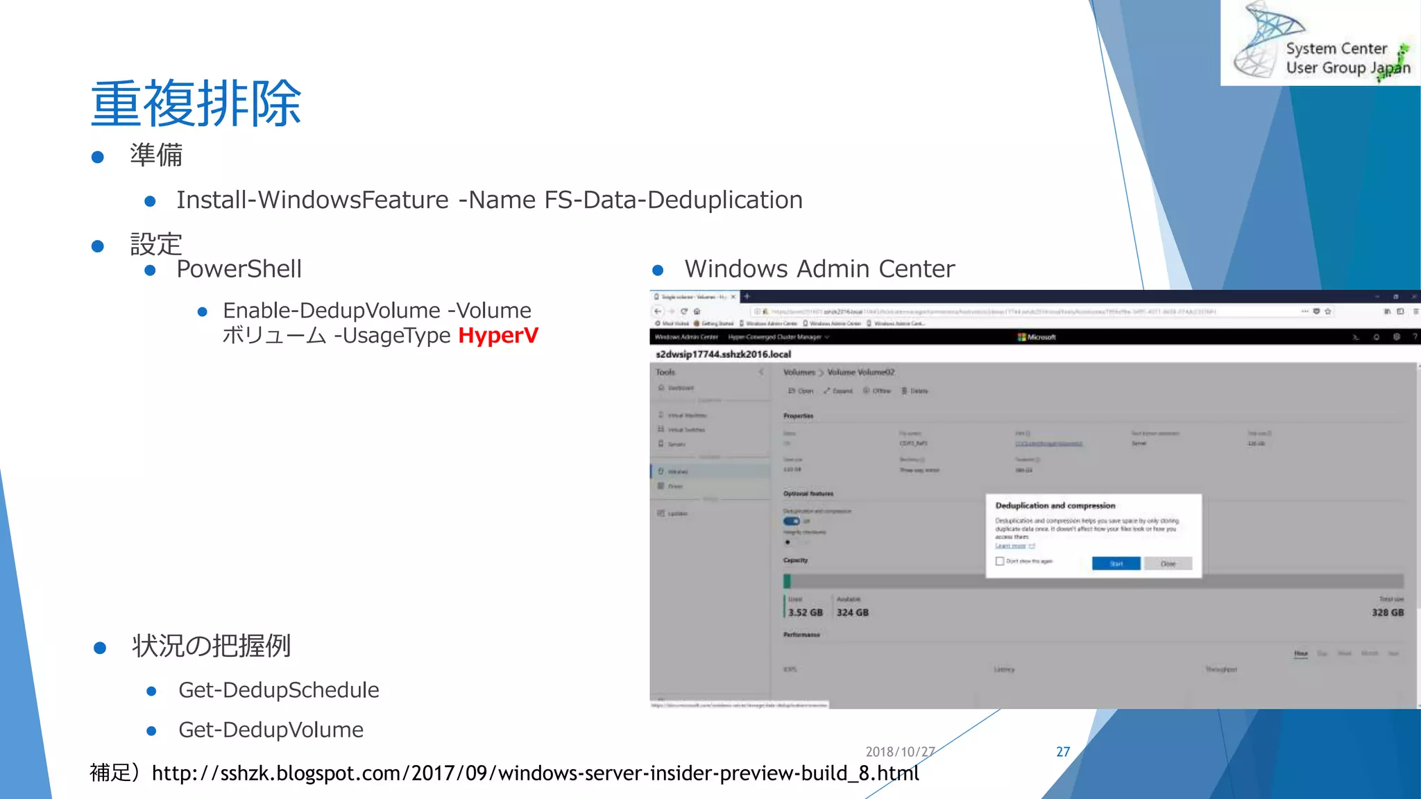 重複排除
 PowerShell
 Enable-DedupVolume -Volume
ボリューム -UsageType HyperV
 Windows Admin Center
2018/10/27 27
補足）http://sshzk.blogspot.com/2017/09/windows-server-insider-preview-build_8.html
 準備
 Install-WindowsFeature -Name FS-Data-Deduplication
 設定
 状況の把握例
 Get-DedupSchedule
 Get-DedupVolume
 