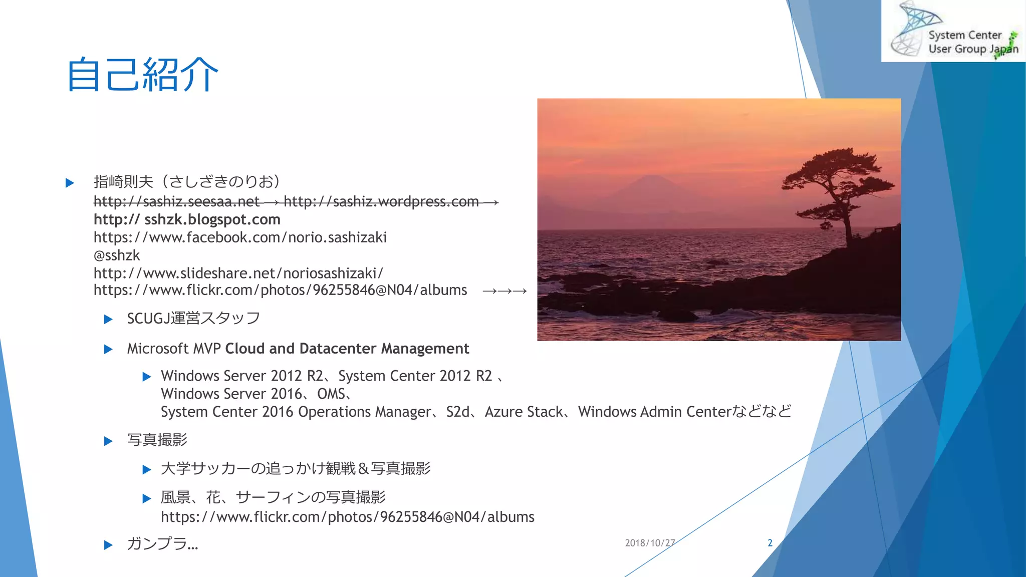 自己紹介
 指崎則夫（さしざきのりお）
http://sashiz.seesaa.net → http://sashiz.wordpress.com →
http:// sshzk.blogspot.com
https://www.facebook.com/norio.sashizaki
@sshzk
http://www.slideshare.net/noriosashizaki/
https://www.flickr.com/photos/96255846@N04/albums →→→
 SCUGJ運営スタッフ
 Microsoft MVP Cloud and Datacenter Management
 Windows Server 2012 R2、System Center 2012 R2 、
Windows Server 2016、OMS、
System Center 2016 Operations Manager、S2d、Azure Stack、Windows Admin Centerなどなど
 写真撮影
 大学サッカーの追っかけ観戦＆写真撮影
 風景、花、サーフィンの写真撮影
https://www.flickr.com/photos/96255846@N04/albums
 ガンプラ… 2018/10/27 2
 