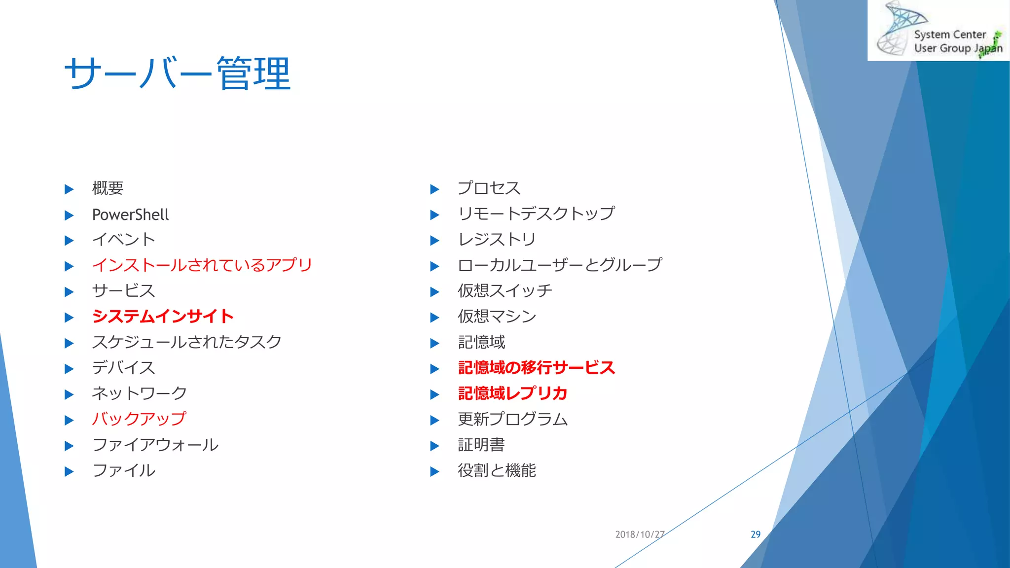 サーバー管理
 概要
 PowerShell
 イベント
 インストールされているアプリ
 サービス
 システムインサイト
 スケジュールされたタスク
 デバイス
 ネットワーク
 バックアップ
 ファイアウォール
 ファイル
 プロセス
 リモートデスクトップ
 レジストリ
 ローカルユーザーとグループ
 仮想スイッチ
 仮想マシン
 記憶域
 記憶域の移行サービス
 記憶域レプリカ
 更新プログラム
 証明書
 役割と機能
2018/10/27 29
 