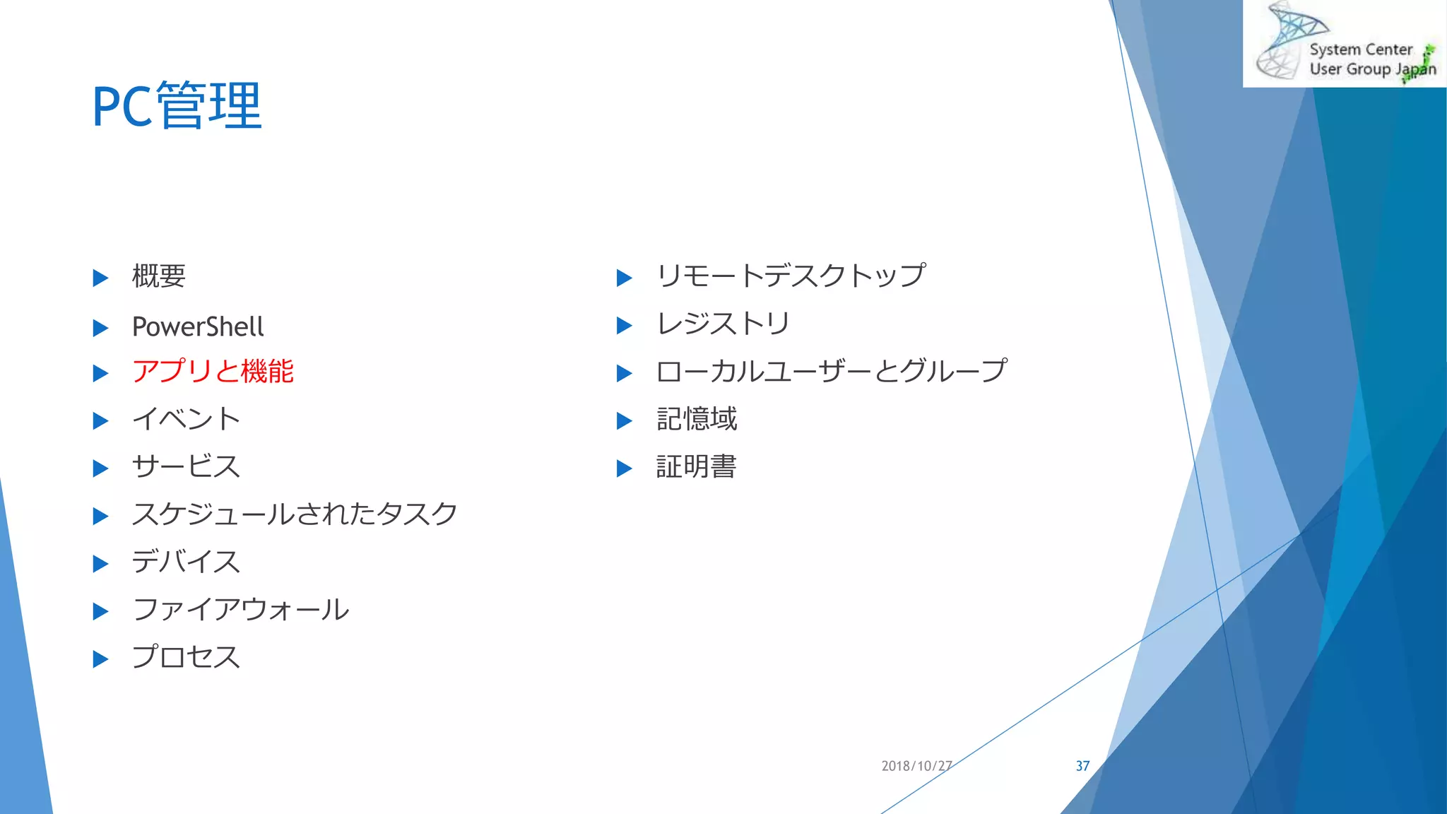 PC管理
 概要
 PowerShell
 アプリと機能
 イベント
 サービス
 スケジュールされたタスク
 デバイス
 ファイアウォール
 プロセス
 リモートデスクトップ
 レジストリ
 ローカルユーザーとグループ
 記憶域
 証明書
2018/10/27 37
 