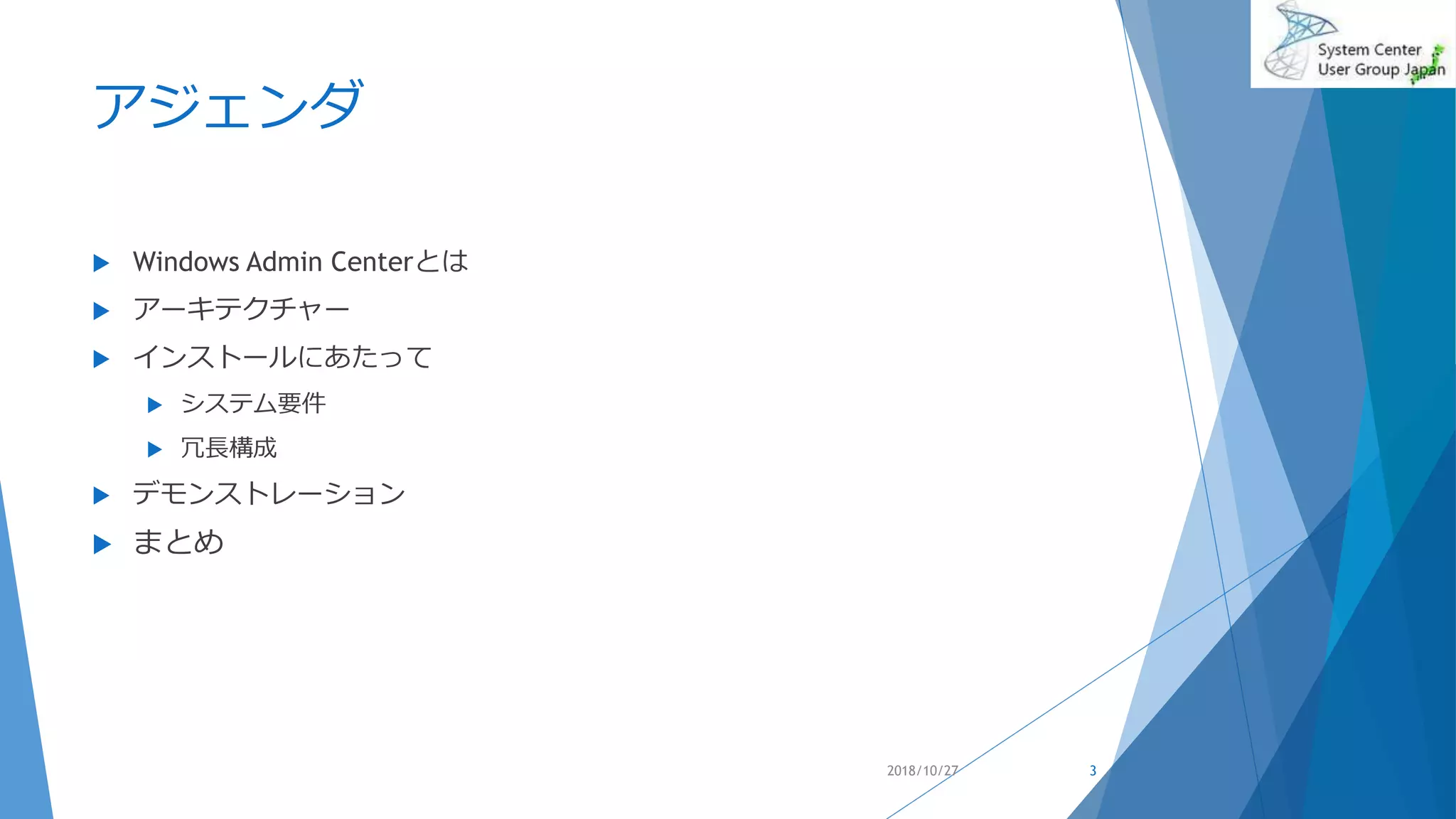 アジェンダ
 Windows Admin Centerとは
 アーキテクチャー
 インストールにあたって
 システム要件
 冗長構成
 デモンストレーション
 まとめ
2018/10/27 3
 