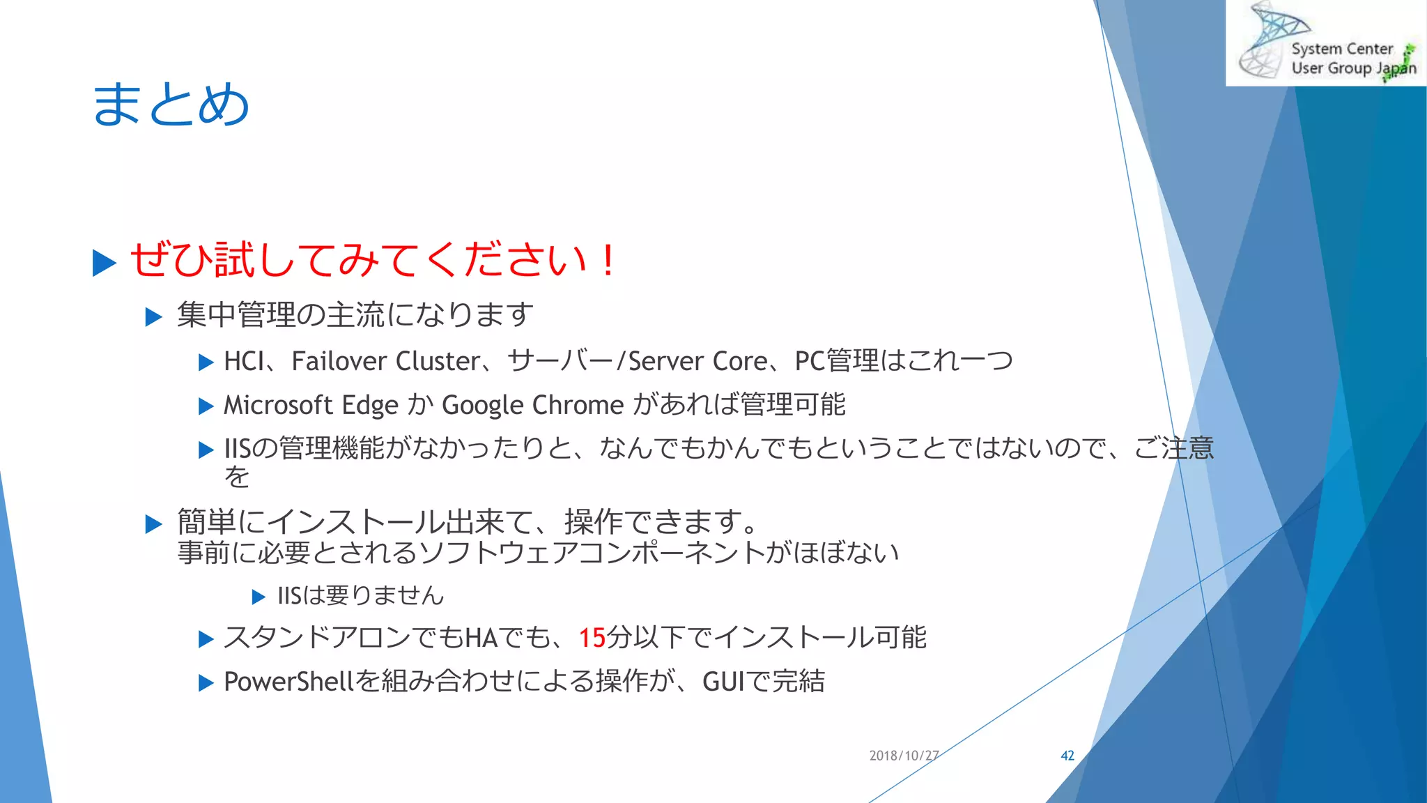 まとめ
 ぜひ試してみてください！
 集中管理の主流になります
 HCI、Failover Cluster、サーバー/Server Core、PC管理はこれ一つ
 Microsoft Edge か Google Chrome があれば管理可能
 IISの管理機能がなかったりと、なんでもかんでもということではないので、ご注意
を
 簡単にインストール出来て、操作できます。
事前に必要とされるソフトウェアコンポーネントがほぼない
 IISは要りません
 スタンドアロンでもHAでも、15分以下でインストール可能
 PowerShellを組み合わせによる操作が、GUIで完結
2018/10/27 42
 