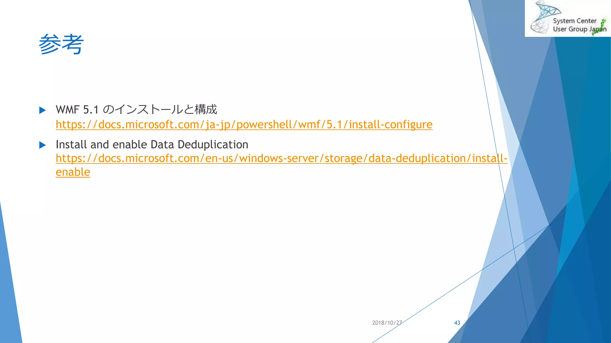 参考
 WMF 5.1 のインストールと構成
https://docs.microsoft.com/ja-jp/powershell/wmf/5.1/install-configure
 Install and enable Data Deduplication
https://docs.microsoft.com/en-us/windows-server/storage/data-deduplication/install-
enable
2018/10/27 43
 
