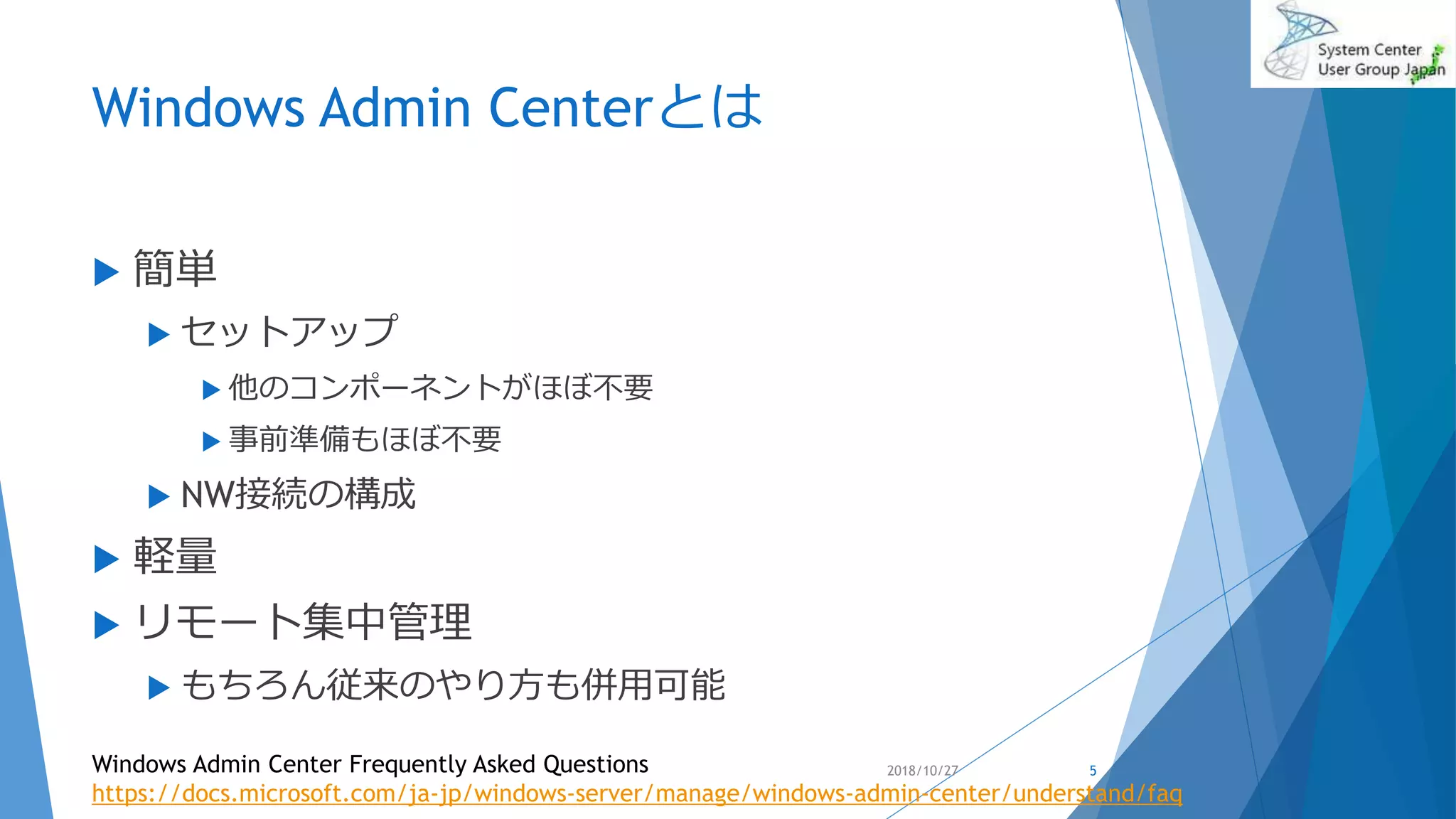 Windows Admin Centerとは
 簡単
 セットアップ
 他のコンポーネントがほぼ不要
 事前準備もほぼ不要
 NW接続の構成
 軽量
 リモート集中管理
 もちろん従来のやり方も併用可能
2018/10/27Windows Admin Center Frequently Asked Questions
https://docs.microsoft.com/ja-jp/windows-server/manage/windows-admin-center/understand/faq
5
 