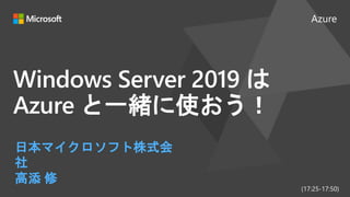 Azure
Windows Server 2019 は
Azure と一緒に使おう！
日本マイクロソフト株式会
社
高添 修
(17:25-17:50)
 