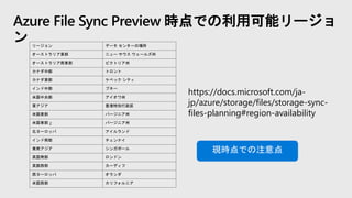 Azure File Sync Preview 時点での利用可能リージョ
ン
https://docs.microsoft.com/ja-
jp/azure/storage/files/storage-sync-
files-planning#region-availability
リージョン データ センターの場所
オーストラリア東部 ニュー サウス ウェールズ州
オーストラリア南東部 ビクトリア州
カナダ中部 トロント
カナダ東部 ケベック シティ
インド中部 プネー
米国中央部 アイオワ州
東アジア 香港特別行政区
米国東部 バージニア州
米国東部 2 バージニア州
北ヨーロッパ アイルランド
インド南部 チェンナイ
東南アジア シンガポール
英国南部 ロンドン
英国西部 カーディフ
西ヨーロッパ オランダ
米国西部 カリフォルニア
現時点での注意点
 
