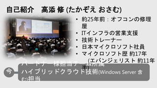 自己紹介 高添 修 (たかぞえ おさむ)
• 約25年前：オフコンの修理
屋
• ITインフラの営業支援
• 技術トレーナー
• 日本マイクロソフト社員
• マイクロソフト歴 約17年
(エバンジェリスト 約11年
半)
 