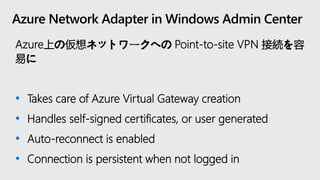 Azure Network Adapter in Windows Admin Center
Azure上の仮想ネットワークへの Point-to-site VPN 接続を容
易に
• Takes care of Azure Virtual Gateway creation
• Handles self-signed certificates, or user generated
• Auto-reconnect is enabled
• Connection is persistent when not logged in
 