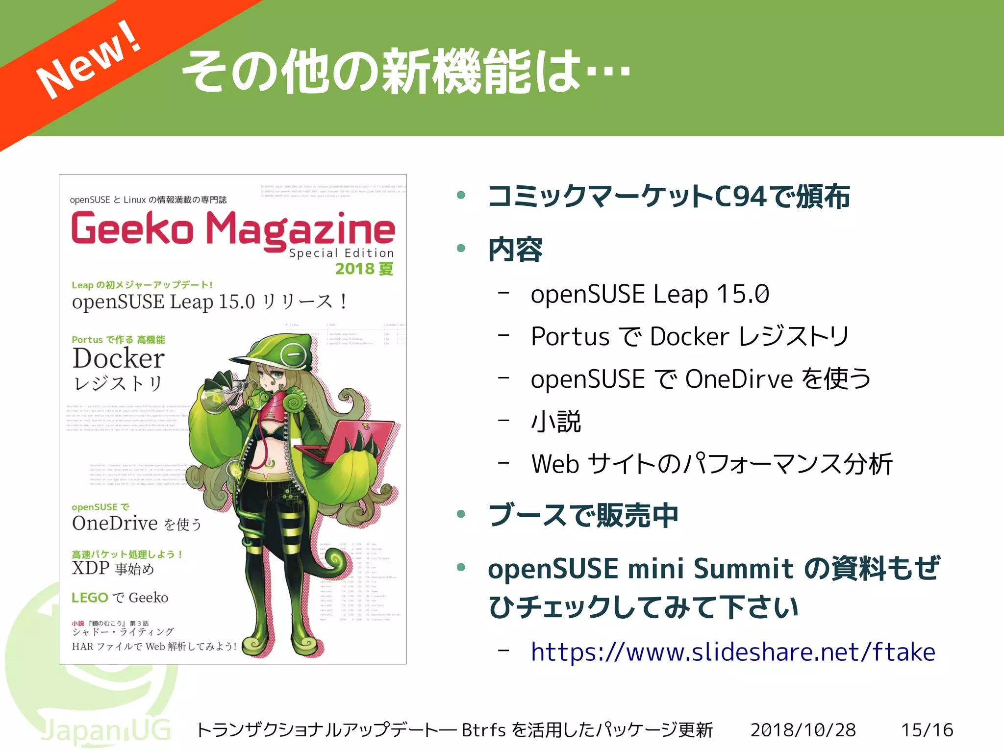 2018/10/28トランザクショナルアップデート― Btrfs を活用したパッケージ更新 15/16
その他の新機能は…
●
コミックマーケットC94で頒布
●
内容
– openSUSE Leap 15.0
– Portus で Docker レジストリ
– openSUSE で OneDirve を使う
– 小説
– Web サイトのパフォーマンス分析
●
ブースで販売中
●
openSUSE mini Summit の資料もぜ
ひチェックしてみて下さい
– https://www.slideshare.net/ftake
New!
 