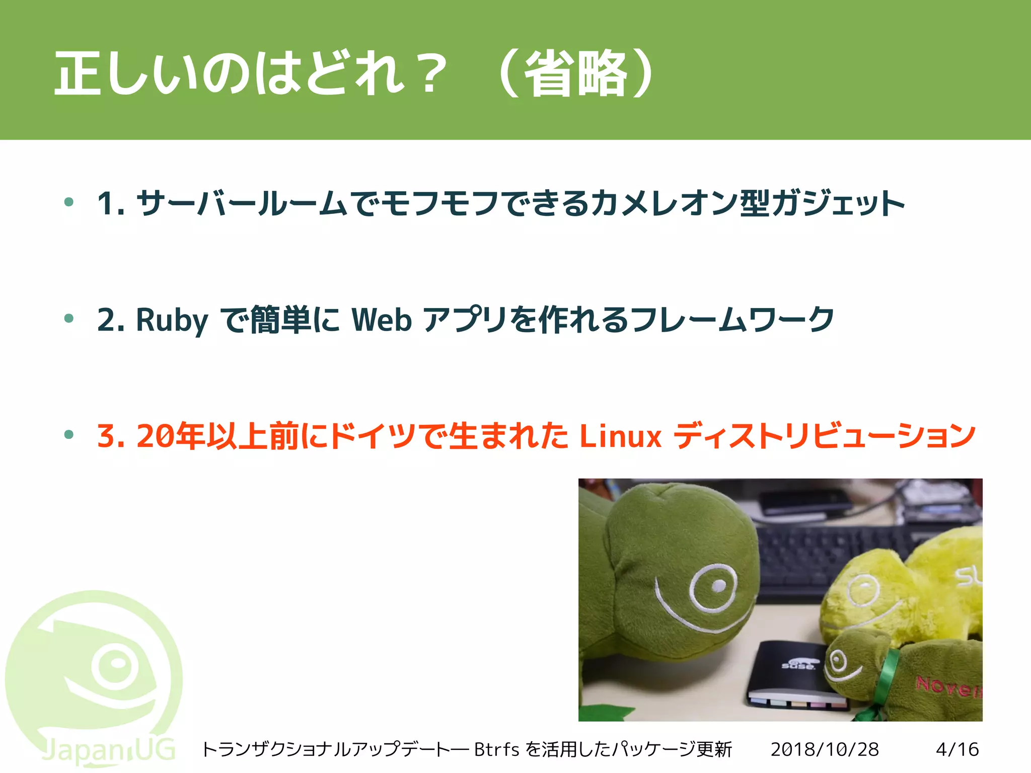 2018/10/28トランザクショナルアップデート― Btrfs を活用したパッケージ更新 4/16
正しいのはどれ？ （省略）
●
1. サーバールームでモフモフできるカメレオン型ガジェット
●
2. Ruby で簡単に Web アプリを作れるフレームワーク
●
3. 20年以上前にドイツで生まれた Linux ディストリビューション
 