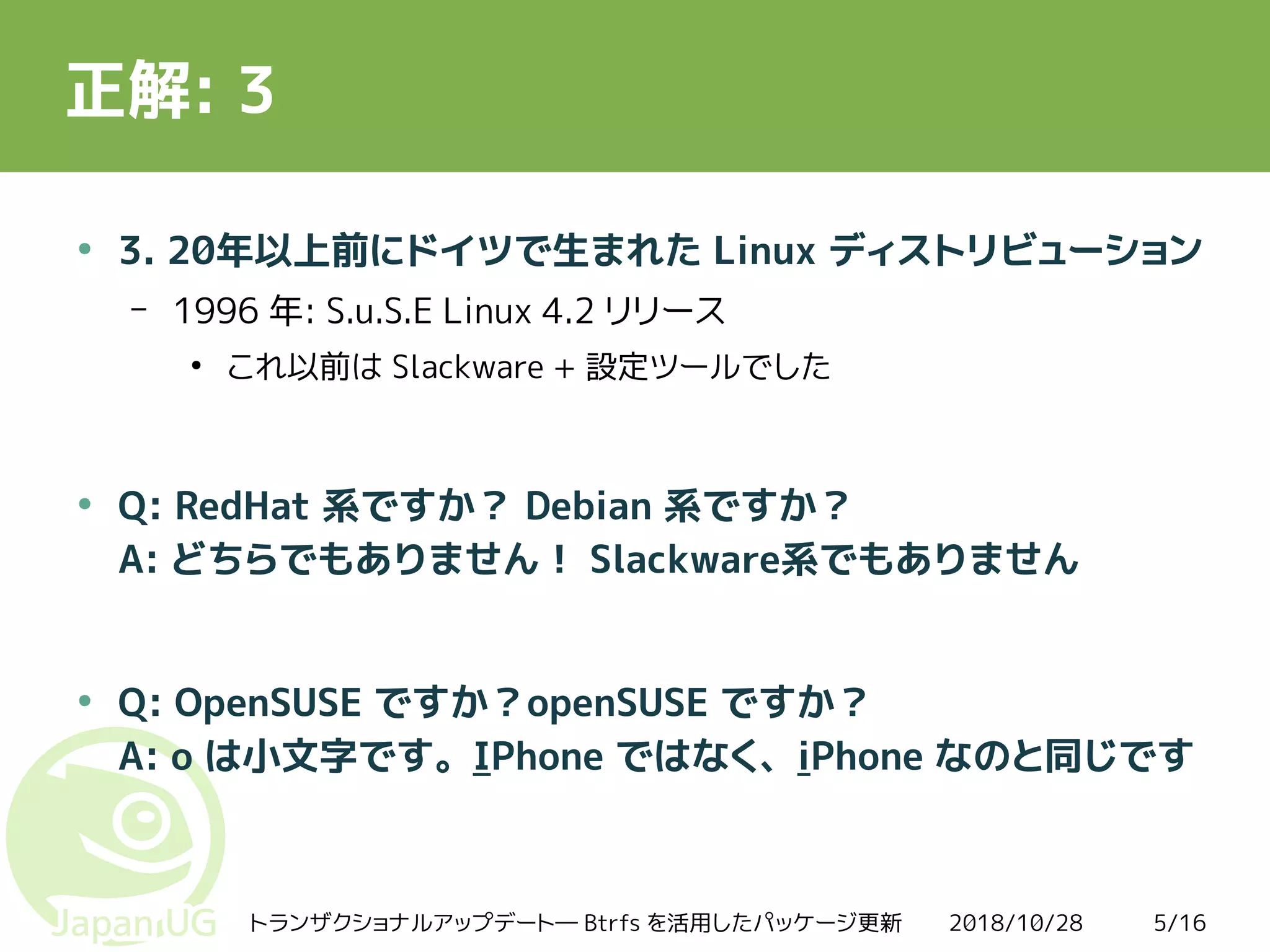 2018/10/28トランザクショナルアップデート― Btrfs を活用したパッケージ更新 5/16
正解: 3
●
3. 20年以上前にドイツで生まれた Linux ディストリビューション
– 1996 年: S.u.S.E Linux 4.2 リリース
●
これ以前は Slackware + 設定ツールでした
●
Q: RedHat 系ですか？ Debian 系ですか？
A: どちらでもありません！ Slackware系でもありません
●
Q: OpenSUSE ですか？openSUSE ですか？
A: o は小文字です。IPhone ではなく、iPhone なのと同じです
 