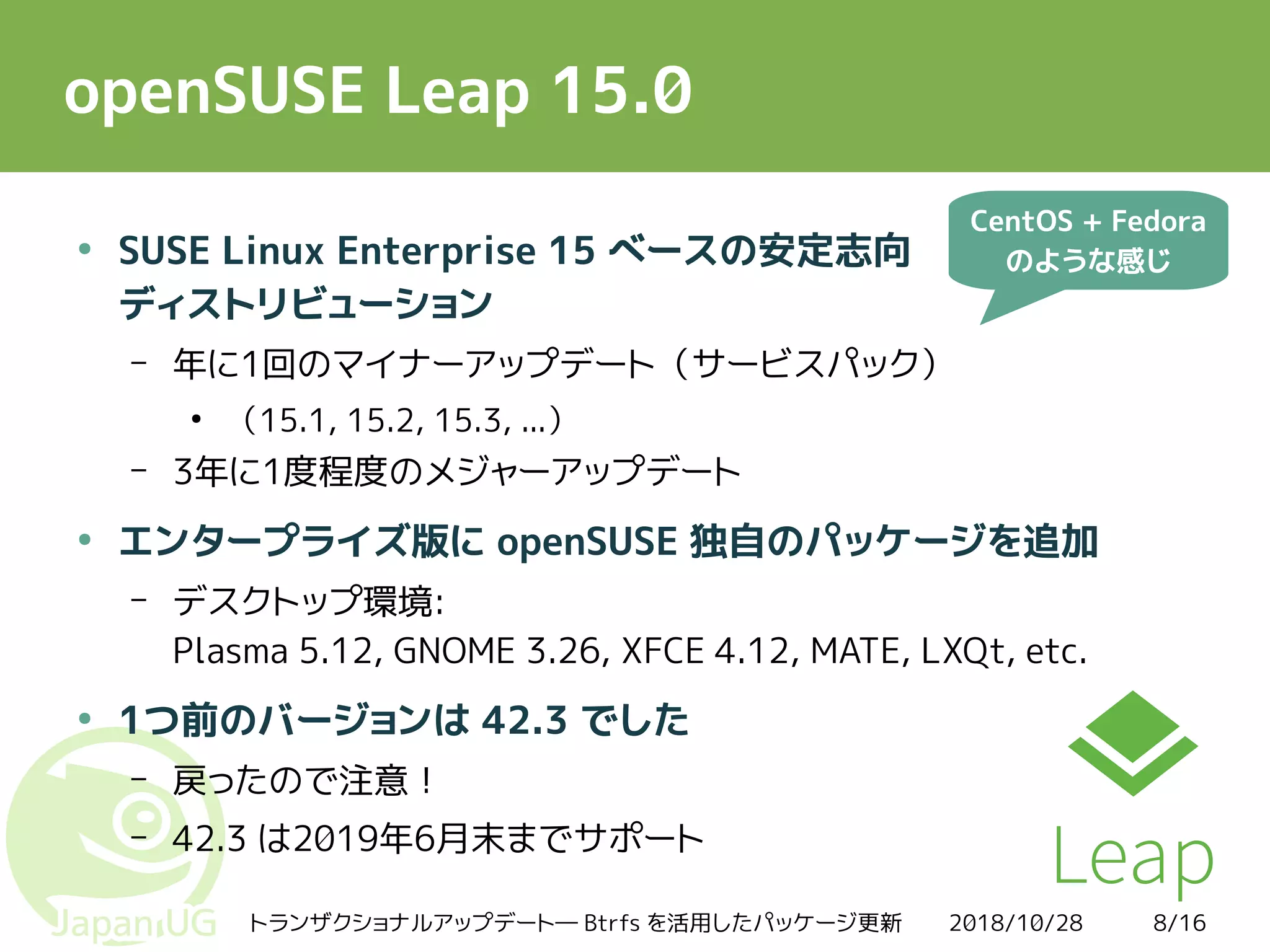 2018/10/28トランザクショナルアップデート― Btrfs を活用したパッケージ更新 8/16
openSUSE Leap 15.0
●
SUSE Linux Enterprise 15 ベースの安定志向
ディストリビューション
– 年に1回のマイナーアップデート（サービスパック）
●
（15.1, 15.2, 15.3, ...）
– 3年に1度程度のメジャーアップデート
●
エンタープライズ版に openSUSE 独自のパッケージを追加
– デスクトップ環境:
Plasma 5.12, GNOME 3.26, XFCE 4.12, MATE, LXQt, etc.
●
1つ前のバージョンは 42.3 でした
– 戻ったので注意！
– 42.3 は2019年6月末までサポート
CentOS + Fedora
のような感じ
 