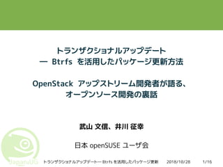 2018/10/28トランザクショナルアップデート― Btrfs を活用したパッケージ更新 1/16
トランザクショナルアップデート
― Btrfs を活用したパッケージ更新方法
OpenStack アップストリーム開発者が語る、
オープンソース開発の裏話
武山 文信、井川 征幸
日本 openSUSE ユーザ会
 