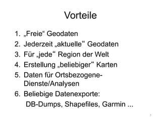 Vorteile
1. „Freie“ Geodaten
2. Jederzeit „aktuelle“ Geodaten
3. Für „jede“ Region der Welt
4. Erstellung „beliebiger“ Karten
5. Daten für Ortsbezogene-
Dienste/Analysen
6. Beliebige Datenexporte:
DB-Dumps, Shapefiles, Garmin ...
7
 