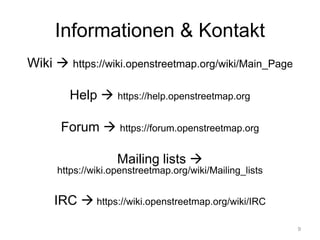 Informationen & Kontakt
Wiki  https://wiki.openstreetmap.org/wiki/Main_Page
Help  https://help.openstreetmap.org
Forum  https://forum.openstreetmap.org
Mailing lists 
https://wiki.openstreetmap.org/wiki/Mailing_lists
IRC  https://wiki.openstreetmap.org/wiki/IRC
9
 