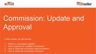 Commission: Update and
Approval
In this module, we will discuss :
1. What is a commission update?
2. How to approve an updated commission?
3. How to check the commission approval status?
4. How to check the commission structure?
 