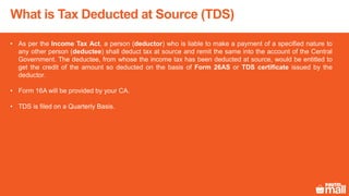What is Tax Deducted at Source (TDS)
• As per the Income Tax Act, a person (deductor) who is liable to make a payment of a specified nature to
any other person (deductee) shall deduct tax at source and remit the same into the account of the Central
Government. The deductee, from whose the income tax has been deducted at source, would be entitled to
get the credit of the amount so deducted on the basis of Form 26AS or TDS certificate issued by the
deductor.
• Form 16A will be provided by your CA.
• TDS is filed on a Quarterly Basis.
 