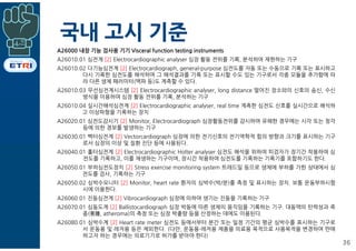 국내 고시 기준
36
A26000 내장 기능 검사용 기기 Visceral function testing instruments
A26010.01 심전계 [2] Electrocardiographic analyser 심장 활동 전위를 기록, 분석하여 재현하는 기구
A26010.02 다기능심전계 [2] Electrocardiograph, general-purpose 심전도를 자동 또는 수동으로 기록 또는 표시하고
다시 기록한 심전도를 해석하며 그 해석결과를 기록 또는 표시할 수도 있는 기구로서 각종 모듈을 추가함에 따
라 다른 생체 패러미터(맥파 등)도 계측할 수 있다.
A26010.03 무선심전계시스템 [2] Electrocardiographic analyser, long distance 떨어진 장소와의 신호의 송신, 수신
방식을 이용하여 심장 활동 전위를 기록, 분석하는 기구
A26010.04 실시간해석심전계 [2] Electrocardiographic analyser, real time 계측한 심전도 신호를 실시간으로 해석하
고 이상파형을 기록하는 장치
A26020.01 심전도감시기 [2] Monitor, Electrocardiograph 심장활동전위를 감시하여 유해한 경우에는 시각 또는 청각
등에 의한 경보를 발생하는 기구
A26030.01 벡터심전계 [2] Vectorcardiograph 심장에 의한 전기신호의 전기역학적 힘의 방향과 크기를 표시하는 기구
로서 심장의 이상 및 질환 진단 등에 사용된다.
A26040.01 홀터심전계 [2] Electrocardiographic Holter analyser 심전도 해석을 위하여 피검자가 장기간 착용하여 심
전도를 기록하고, 이를 재생하는 기구이며, 장시간 착용하여 심전도를 기록하는 기록기를 포함하기도 한다.
A26050.01 부하심전도장치 [2] Stress exercise monitoring system 트레드밀 등으로 생체에 부하를 가한 상태에서 심
전도를 검사, 기록하는 기구
A26050.02 심박수모니터 [2] Monitor, heart rate 환자의 심박수(박/분)를 측정 및 표시하는 장치. 보통 운동부하시험
시에 이용한다.
A26060.01 진동심전계 [2] Vibrocardiograph 심장에 의하여 생기는 진동을 기록하는 기구
A26070.01 심동도계 [2] Ballistocardiograph 심장 박동에 따른 생체의 움직임을 기록하는 기구. 대동맥의 탄력성과 죽
종(粥腫, atheroma)의 측정 또는 심장 박출량 등을 산정하는 데에도 이용된다.
A26080.01 심박수계 [2] Heart rate meter 심전도 등에서부터 분간 또는 일정 기간의 평균 심박수를 표시하는 기구로
서 운동용 및 레저용 등은 제외한다. (다만, 운동용·레저용 제품을 의료용 목적으로 사용목적을 변경하여 판매
하고자 하는 경우에는 의료기기로 허가를 받아야 한다)
 