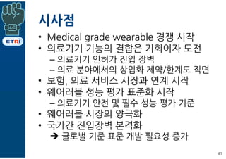 시사점
• Medical grade wearable 경쟁 시작
• 의료기기 기능의 결합은 기회이자 도전
– 의료기기 인허가 진입 장벽
– 의료 분야에서의 상업화 제약/한계도 직면
• 보험, 의료 서비스 시장과 연계 시작
• 웨어러블 성능 평가 표준화 시작
– 의료기기 안전 및 필수 성능 평가 기준
• 웨어러블 시장의 양극화
• 국가간 진입장벽 본격화
è 글로벌 기준 표준 개발 필요성 증가
41
 