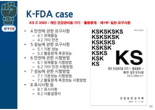 K-FDA case
• 4 안전에 관한 요구사항
– 4.1 유해물질
– 4.2 기타 안전
• 5 성능에 관한 요구사항
– 5.1 기본 성능
– 5.2 활동량계 측정성능
• 6 안전에 관한 시험방법
– 6.1 유해물질 시험방법
– 6.2 기타 안전 시험방법
• 7 성능에 관한 시험방법
– 7.1 기본성능 시험방법
– 7.2 활동량계 측정성능 시험방법
• 8 표시사항 등
– 8.1 표시사항
– 8.2 사용설명서
43
KS C 3563 : 개인 건강관리용 기기 – 활동량계 – 제1부: 일반 요구사항
 