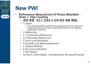 New PWI
• Performance Measurement of Fitness Wearables -
Series 1: Step Counting
– 관련 표준 : KS C 3563-2 (2018년 제정 예정)
– 1 Scope
• This standard defines definitions and performance criteria for
measuring step counting on wearable devices or its related
application software.
– 2 References
– 2.1 Informative References
– 2.2 Normative References
– 3 Terms and definitions
– 4 Symbols and abbreviated terms
– 5 Testing Method
– 6 Accuracy Evaluation
– 7 Test Report
– Annex A (informative). Considerations for overall testing
45
 