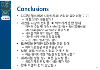 Conclusions
• 디지털 헬스케어 시장으로의 변화와 웨어러블 기기
– 왜 헬스케어 응용인가 ?
• 개인용 시장의 변화들 è 의료기기 융합 형태
– 데이터 수집 및 예측 + 센싱(인식) + 통신(응급신호)
– Medical grade wearable 경쟁 시작
– 새로운 의료기기 기능의 결합
– 다양한 생체 신호의 결합 활용
– 도전, 기회, 한계 인식 필요
• 모바일을 연계한 웨어러블 응용 확대
– 웨어러블 응용 개발 효율성 요구
• 보험, 의료 서비스 시장과 연계 시작
– 애플 워치와 경쟁 가능한 보험 연계 상품 ?
• 웨어러블 성능 평가 표준 필요성 증가
– 의료기기 안전 및 필수 성능 평가 기준
• 향후 표준화 협력 방안은 ?
53
 
