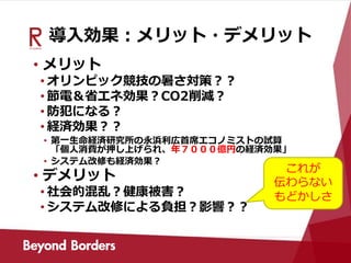 導入効果：メリット・デメリット
• メリット
• オリンピック競技の暑さ対策？？
• 節電＆省エネ効果？CO2削減？
• 防犯になる？
• 経済効果？？
• 第一生命経済研究所の永浜利広首席エコノミストの試算
「個人消費が押し上げられ、年７０００億円の経済効果」
• システム改修も経済効果？
• デメリット
• 社会的混乱？健康被害？
• システム改修による負担？影響？？
これが
伝わらない
もどかしさ
 