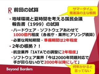前回の試算
• 地球環境と夏時間を考える国民会議
報告書（1999）の試算
•ハードウェア・ソフトウェアあわせて
1000億円程度（各省庁・業界ヒアリング積算）
•必要な周知期間・準備期間は2年程度
• 2年の根拠？！
•航空業界「IATAでの調整に2年程度」
•ソフトウェア業界「今は2000年問題対応で
手が回らないので2000年以降にして」
何年かかると
言ってない
サマータイム
推進論の主な根拠
 